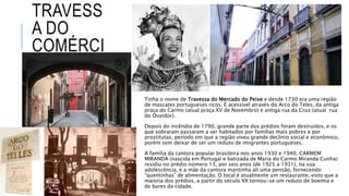 TRAVESS
A DO
COMÉRCI
O
Tinha o nome de Travessa do Mercado do Peixe e desde 1730 era uma região
de mascates portugueses ricos. É acessível através do Arco do Teles, da antiga
praça do Carmo (atual praça XV de Novembro) e antiga rua da Cruz (atual rua
do Ouvidor).
Depois do incêndio de 1790, grande parte dos prédios foram destruídos, e os
que sobraram passaram a ser habitados por famílias mais pobres e por
prostitutas, período em que a região viveu grande declínio social e econômico,
porém sem deixar de ser um reduto de imigrantes portugueses.
A família da cantora popular brasileira nos anos 1930 e 1940, CARMEM
MIRANDA (nascida em Portugal e batizada de Maria do Carmo Miranda Cunha)
residiu no prédio número 13, por seis anos (de 1925 a 1931), na sua
adolescência, e a mãe da cantora mantinha ali uma pensão, fornecendo
“quentinhas” de alimentação. O local é atualmente um restaurante, visto que a
maioria dos prédios, a partir do século XX tornou-se um reduto de boemia e
de bares da cidade.
 