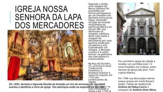 IGREJA NOSSA
SENHORA DA LAPA
DOS MERCADORES
Segundo a lenda,
uma imagem de
Nossa Senhora foi
escondida por
freiras portuguesas
de um mosteiro em
Quintela numa gruta
(lapa), tentando
escapar da invasão
muçulmana da
península Ibérica no
século VIII, que
destruíam as
imagens católicas.
Anos mais tarde a
imagem foi
descoberta por uma
pastora muda que
recuperou a voz.
Considerado um
milagre, a devoção
cresceu e a santa
tornou-se padroeira
dos mercadores e
comerciantes.
Na Rua do Ouvidor,
35, próxima à atual
Travessa do
Comércio, o
primeiro oratório á
santa foi erguido em
1743 por
comerciantes da
região.
Em 1747, torna-se
uma irmandade e
igreja e em 1750 já
Foi a primeira igreja da cidade a
receber um carrilhão (com 12
sinos fundidos em Lisboa), antes
mesmo da Igreja São José. Tem
cúpula elíptica.
Em 1766 sua decoração interna
estava pronta em estilo Rococó
tardio. Talhas de madeira de
Antônio de Pádua Castro e
estuques de Antônio Alves Meira.
Em 1893, durante a Segunda Revolta da Armada um tiro do encouraçado Aquidabã
acertou e danificou a torre da igreja. Tais destroços estão na expostos na Sacristia.
 