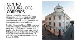 CENTRO
CULTURAL DOS
CORREIOS
O centro cultural foi inaugurado
oficialmente em 1993, mas já em 1992
apresentou exposições por ocasião do
evento internacional ECO 92, encontro de
autoridades sobre meio-ambiente.
O prédio foi construído em 1922 para ser a
escola de navegação do Lloyd Brasileiro de
Navegação, porém jamais cumpriu essa
função, e foi destinado como sede central
do Departamento de Correios e Telégrafos
na cidade do Rio de Janeiro durante 50
anos, sendo desativado para esse fim na
década de 1980.
 