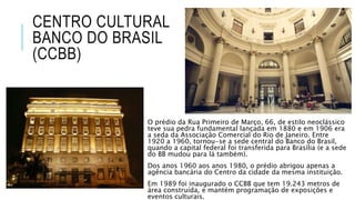 CENTRO CULTURAL
BANCO DO BRASIL
(CCBB)
O prédio da Rua Primeiro de Março, 66, de estilo neoclássico
teve sua pedra fundamental lançada em 1880 e em 1906 era
a seda da Associação Comercial do Rio de Janeiro. Entre
1920 a 1960, tornou-se a sede central do Banco do Brasil,
quando a capital federal foi transferida para Brasília (e a sede
do BB mudou para lá também).
Dos anos 1960 aos anos 1980, o prédio abrigou apenas a
agência bancária do Centro da cidade da mesma instituição.
Em 1989 foi inaugurado o CCBB que tem 19.243 metros de
área construída, e mantém programação de exposições e
eventos culturais.
 