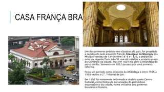 CASA FRANÇA BRASIL
Um dos primeiros prédios neo-clássicos do país, foi projetado
e construído pelo arquiteto francês Grandjean de Montigny (da
Missão Francesa de 1816) entre 1819 e 1820, a pedido do
príncipe regente Dom João VI, que ali instalou a primeira praça
do Comércio da cidade, mas em 1824 iria abrir a Alfândega do
porto do Rio. Somente em 1852 passará por uma primeira
reforma.
Ficou um período como depósito da Alfândega e entre 1956 a
1978 sediou o 2º. Tribunal de Júri.
Em 1990 foi novamente reformado e reabriu como Centro
Cultural, como forma de preservação do patrimônio
arquitetônico da cidade, numa iniciativa dos governos
brasileiro e francês.
 