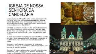 IGREJA DE NOSSA
SENHORA DA
CANDELÁRIA
Localizada na atual Praça Pio X, foi construída inicialmente
em 1609, pelo casal português Antônio Martins Palma e
Leonor Gonçalves, como forma de agradecimento por não
terem naufragado numa viagem marítima a bordo de uma
embarcação de nome “Candelária”.
Em 1710, quase cem anos depois, foi reformada e somente
em 1775 o engenheiro militar português Francisco João
Roscio inicia sua ampliação que deu origem a atual forma
da igreja. Ficou pronta em 1811, mas com apenas 1 nave
central.
As mais representativas ampliações datam de 1856, quando
recebeu a decoração exuberante. Sua cúpula, com altura de
62,24 metros, era a construção mais alta da cidade na
época.
A igreja é a preferida para cerimônias de casamento
pomposas, devido ao seu tamanho e decoração interna com
pinturas de grandes artistas.
Como era de praxe na época, suas portas frontais apontam
para o mar. Com a construção da Avenida Presidente
Vargas na década de 1940, projetou-se a transposição de
 