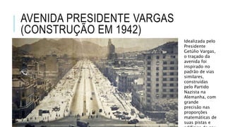 AVENIDA PRESIDENTE VARGAS
(CONSTRUÇÃO EM 1942)
Idealizada pelo
Presidente
Getúlio Vargas,
o traçado da
avenida foi
inspirado no
padrão de vias
similares,
construídas
pelo Partido
Nazista na
Alemanha, com
grande
precisão nas
proporções
matemáticas de
suas pistas e
 