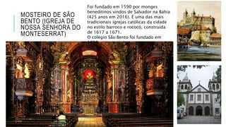 MOSTEIRO DE SÃO
BENTO (IGREJA DE
NOSSA SENHORA DO
MONTESERRAT)
Foi fundado em 1590 por monges
beneditinos vindos de Salvador na Bahia
(425 anos em 2016). É uma das mais
tradicionais igrejas católicas da cidade
no estilo barroco e rococó, construída
de 1617 a 1671.
O colégio São Bento foi fundado em
1858.
 