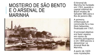 MOSTEIRO DE SÃO BENTO
E O ARSENAL DE
MARINHA
O Arsenal de
Marinha foi fundado
em 1763, quando a
capital colonial do
Brasil mudou de
Salvador (BA) para o
Rio de Janeiro (RJ).
A primeira
embarcação ali
construída foi a nau
Dom Sebastião,
finalizada em 1767.
O principal objetivo
era fazer reparos
em navios da
marinha portuguesa
e em 1808 passou a
denominar-se
Arsenal Real da
Marinha.
A partir de 1820
suas instalações
 