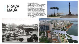 PRAÇA
MAUÁ
Construída entre
1904/1910, a praça marca o
início do Cais do Porto do
Rio e da Avenida Rio Branco
(na época, denominada
Avenida Central) e recebe o
nome em homenagem ao
empreendedor pioneiro do
Brasil, Irineu Evangelista de
Souza, o Barão de Mauá. Foi
restaurada e reinaugurada
em 6/7/2015
 
