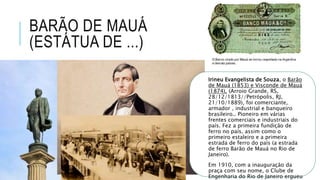 BARÃO DE MAUÁ
(ESTÁTUA DE ...)
Irineu Evangelista de Souza, o Barão
de Mauá (1853) e Visconde de Mauá
(1874), (Arroio Grande, RS,
28/12/1813//Petrópolis, RJ,
21/10/1889), foi comerciante,
armador , industrial e banqueiro
brasileiro.. Pioneiro em várias
frentes comerciais e industriais do
país. Fez a primeira fundição de
ferro no país, assim como o
primeiro estaleiro e a primeira
estrada de ferro do país (a estrada
de ferro Barão de Mauá no Rio de
Janeiro).
Em 1910, com a inauguração da
praça com seu nome, o Clube de
Engenharia do Rio de Janeiro ergueu
 