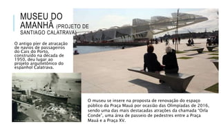 MUSEU DO
AMANHÃ (PROJETO DE
SANTIAGO CALATRAVA)
O antigo píer de atracação
de navios de passageiros
do Cais do Porto,
construído na década de
1950, deu lugar ao
projeto arquitetônico do
espanhol Calatrava.
O museu se insere na proposta de renovação do espaço
público da Praça Mauá por ocasião das Olimpíadas de 2016,
sendo uma das mais destacadas atrações da chamada “Orla
Conde”, uma área de passeio de pedestres entre a Praça
Mauá e a Praça XV.
 