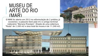 MUSEU DE
ARTE DO RIO
(MAR)
O MAR foi aberto em 2013 na reformulação de 2 prédios já
existentes: o palacete Dom João VI e o antigo terminal
rodoviário “Mariano Procópio”. Dispõe de uma cobertura
“fluida” de 2.300 m2 e área total do museu é de 11.240 m2.
 