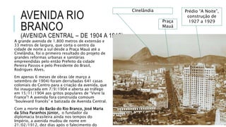 AVENIDA RIO
BRANCO
(AVENIDA CENTRAL – DE 1904 A 1912)
A grande avenida de 1.800 metros de extensão e
33 metros de largura, que corta o centro da
cidade de norte a sul desde a Praça Mauá até a
Cinelândia, foi o primeiro resultado do projeto de
grandes reformas urbanas e sanitárias
empreendidas pelo então Prefeito da cidade
Pereira Passos e pelo Presidente do Brasil,
Rodrigues Alves.
Em apenas 6 meses de obras (de março a
setembro de 1904) foram derrubadas 641 casas
coloniais do Centro para a criação da avenida, que
foi inaugurada em 7/9/1904 e aberta ao tráfego
em 15/11/1904 aos gritos populares de “Vivre la
France”! A avenida fora construída comoum
“boulevard francês” e batizada de Avenida Central.
Com a morte do Barão do Rio Branco, José Maria
da Silva Paranhos Júnior, o fundador da
diplomacia brasileira ainda nos tempos do
Império, a avenida mudou de nome em
21/02/1912, dez dias após o falecimento do
Praça
Mauá
CInelândia Prédio “A Noite”,
construção de
1927 a 1929
 