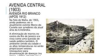 AVENIDA CENTRAL
(1903)
AVENIDA RIO BRANCO
(APÓS 1912)
Na foto de Malta, de 1903,
ainda podemos ver o
atualmente extinto Morro do
Castelo nos arredores da atual
área da Cinelândia.
A eliminação de morros no
centro do Rio de Janeiro era
vista como uma questão de
saúde pública também. O
ambiente úmido da cidade e
as altas temperaturas no verão
propiciavam vetores
(mosquitos) para
disseminação de doenças (na
 