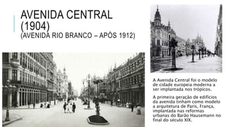 AVENIDA CENTRAL
(1904)
(AVENIDA RIO BRANCO – APÓS 1912)
A Avenida Central foi o modelo
de cidade europeia moderna a
ser implantada nos trópicos.
A primeira geração de edifícios
da avenida tinham como modelo
a arquitetura de Paris, França,
implantada nas reformas
urbanas do Barão Hausemann no
final do século XIX.
 