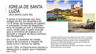 IGREJA DE SANTA
LUZIA
(RUA SANTA LUZIA 490)
A igreja é considerada das mais
antigas do Rio. Em dezembro de
1519 (antes da fundação da cidade),
o navegador Fernão de Magalhães
teria se casado ali com a mameluca
Luzia, tendo sido a capela erguida
para a cerimônia de núpcias e ali
deixado a imagem de Nossa Senhora
dos Navegantes.
Em 1565, o fundador da cidade,
Estácio de Sá trouxe a imagem de
Santa Luzia e deixou na capela.
Já em 1592, os franciscanos passam a
administrar a capela, que é ampliada
em 1752.
A capela de Santa Luzia era a beira-mar. Em 1817, o rei Dom
João VI manda construir a rua de Santa Luzia (em pagamento
a uma promessa à Santa Luzia por curar uma doença nos
olhos de um filho) para facilitar o acesso ao Convento da
Ajuda (que era na atual Cinelândia).
Com o aterro do desmonte do morro do Castelo, a linha de
praia distanciou-se da Igreja.
 