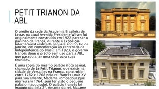 PETIT TRIANON DA
ABL
O prédio da sede da Academia Brasileira de
Letras na atual Avenida Presidente Wilson foi
originalmente construído em 1922 para ser o
pavilhão da França, durante a Exposição
Internacional realizada naquele ano no Rio de
Janeiro, em comemoração ao centenário da
Independência do Brasil. Em 1923, o governo
francês doou o prédio sem uso para a ABL,
que passou a ter uma sede para suas
reuniões.
É uma cópia do mesmo palácio (foto acima),
chamado de Le Petit Trianon, que existe na
cidade de Versailles na França, construído
entre 1762 e 1768 pelo rei francês Louis XV
para sua amante, Madame Pompadour (que
morreu em 1764, sem ter visto o pequeno
palácio inaugurado). O palácio francês foi
inaugurado pela 2ª. Amante do rei, Madame
 