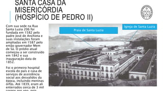 SANTA CASA DA
MISERICÓRDIA
(HOSPÍCIO DE PEDRO II)
Com sua sede na Rua
Santa Luzia 206 foi
fundada em 1582 pelo
padre José de Anchieta e
suas instalações foram
ampliadas em 1587 pelo
então governador Mem
de Sá. O prédio atual
começou a ser construído
em 1842 e sua
inauguração data de
1852.
Foi o primeiro hospital
escola do país e casa de
serviços de assistência
social aos desvalidos da
época, incluindo meninas
órfãs. Até 1839, eram ali
enterrados cerca de 3 mil
Praia de Santa Luzia
Igreja de Santa Luzia
 