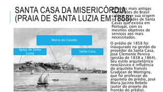 SANTA CASA DA MISERICÓRDIA
(PRAIA DE SANTA LUZIA EM 1858)
Uma das mais antigas
instituições do Brasil
colônia teve sua origem
na irmandades de Santa
Casas que existia em
Portugal, com os
mesmos objetivos de
serviços aos mais
necessitados.
O prédio de 1858 foi
inaugurado na gestão do
provedor da Santa Casa,
José Clemente Pereira
(gestão de 1838 a 1864).
Seu estilo arquitetônico
neoclássico é influência
do arquiteto francês
Gradjean de Montigny,
que foi professor do
arquiteto do prédio, José
Maria Jacinto Rebelo
(autor do projeto do
frontão do prédio).
Santa Casa
Morro do Castelo
Igreja de Santa
Luzia
 