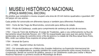 MUSEU HISTÓRICO NACIONAL
(PRAÇA MARECHAL ÂNCORA)
Os prédios que compõem o museu ocupam uma área de 20 mil metros quadrados e guardam 287
mil peças em seu acervo.
Cada prédio foi construído em diferentes épocas e também para diferentes finalidades:
1603 – Forte de São Tiago da Misericórdia, construído para defesa da cidade.
1693 – Prisão do Calabouço, usada para cumprimento de sentença de prisão de escravos.
1762 – Casa do Trem (de Artilharia). O corpo de Tiradentes, após o seu enforcamento na Rua do
Sacramento (atual Avenida Passos), em 1792 foi esquartejado aqui para que tais partes fossem
penduradas ao longo do caminho entre o Rio de Janeiro e a cidade de Vila Rica (atual Ouro Preto,
MG), onde sua cabeça ficou exposta em praça pública.
1764 – Arsenal de Guerra
1835 a 1908 – Quartel militar do Exército.
1922 – Foi renovado para ser o Palácio das Grandes Indústrias na Exposição Internacional do
Centenário da Independência, quando também foi usado parcialmente como museu histórico. Após
a exposição, devido ao sucesso de público, passou a ser totalmente usado para sediar o Museu
Histórico Nacional e a primeira escola de Museologia do Brasil.
 