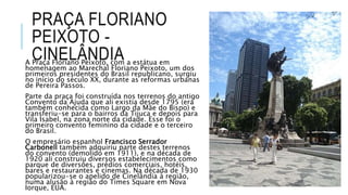 PRAÇA FLORIANO
PEIXOTO -
CINELÂNDIAA Praça Floriano Peixoto, com a estátua em
homenagem ao Marechal Floriano Peixoto, um dos
primeiros presidentes do Brasil republicano, surgiu
no início do século XX, durante as reformas urbanas
de Pereira Passos.
Parte da praça foi construída nos terrenos do antigo
Convento da Ajuda que ali existia desde 1795 (era
também conhecida como Largo da Mãe do Bispo) e
transferiu-se para o bairros da Tijuca e depois para
Vila Isabel, na zona norte da cidade. Esse foi o
primeiro convento feminino da cidade e o terceiro
do Brasil.
O empresário espanhol Francisco Serrador
Carbonell também adquiriu parte destes terrenos
do convento (demolido em 1911), e na década de
1920 ali construiu diversos estabelecimentos como
parque de diversões, prédios comerciais, hotéis,
bares e restaurantes e cinemas. Na década de 1930
popularizou-se o apelido de Cinelândia à região,
numa alusão à região do Times Square em Nova
Iorque, EUA.
 