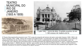 TEATRO
MUNICIPAL DO
RIO DE
JANEIRO
(1905 A 1909)
O Theatro Municipal do Rio de Janeiro (com “TH”) surgiu do empenho de homens do teatro como João Caetano (1808-1863) e de
Arthur Azevedo (1855-1908). Dentro dos projetos de modernização e “europeização” da cidade, empreendidas com as reformas
urbanas do Prefeito do Rio, Pereira Passos, a partir de 1902, houve a viabilização de concretizar sua construção a partir de
15/10/1903 com a abertura de concorrência para a escolha do projeto de engenharia para levantá-lo. Entre 7 propostas inscritas,
foram selecionadas 2 : AQUILA (de autor “secreto”, que acredita-se ser de Francisco Oliveira Passos, o filho do então prefeito) e
ISADORA (de autoria do arquiteto francês Albert Guilbert). A escolha final recaiu na fusão das duas propostas que seguiam o tem
2 JAN 1905 – Inicio da obra. O prédio assenta-se em
1.180 estacas de madeira de lei
 