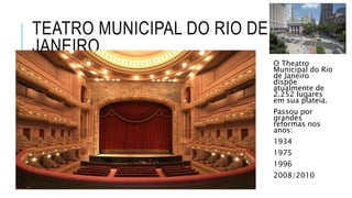 TEATRO MUNICIPAL DO RIO DE
JANEIRO
O Theatro
Municipal do Rio
de Janeiro
dispõe
atualmente de
2.252 lugares
em sua plateia.
Passou por
grandes
reformas nos
anos:
1934
1975
1996
2008/2010
 