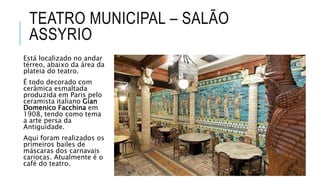 TEATRO MUNICIPAL – SALÃO
ASSYRIO
Está localizado no andar
térreo, abaixo da área da
plateia do teatro.
É todo decorado com
cerâmica esmaltada
produzida em Paris pelo
ceramista italiano Gian
Domenico Facchina em
1908, tendo como tema
a arte persa da
Antiguidade.
Aqui foram realizados os
primeiros bailes de
máscaras dos carnavais
cariocas. Atualmente é o
café do teatro.
 