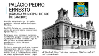 PALÁCIO PEDRO
ERNESTO
(CÂMARA MUNICIPAL DO RIO
DE JANEIRO)
O prédio foi projetado em 1911 pelos
arquitetos Heitor de Melo e Arquimedes
Memória.
Em 1920 foi feita sua construção com
verbas do governo federal no governo de
Epitácio Pessoa.
Foi erguido sobre troncos de eucaliptos,
num terreno que pertencia ao Convento da
Ajuda (que existia no chamado Largo da
Mãe do Bispo, atual Praça Floriano,
popularmente conhecida como
Cinelândia).
Na época, o custo da construção chegou a
impressionantes 23 mil contos de réis,
enquanto o prédio quase vizinho, do outro
lado da praça, o Teatro Municipal do Rio
de Janeiro, teria custado “apenas” 10 mil
A “Gaiola de Ouro” cuja obra custou em 1920 cerca de 23
mil contos de réis
 