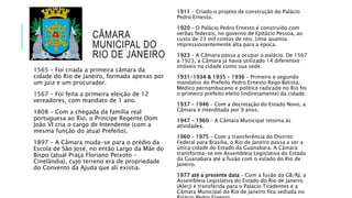CÂMARA
MUNICIPAL DO
RIO DE JANEIRO
1565 – Foi criada a primeira câmara da
cidade do Rio de Janeiro, formada apenas por
um juiz e um procurador.
1567 – Foi feita a primeira eleição de 12
vereadores, com mandato de 1 ano.
1808 – Com a chegada da família real
portuguesa ao Rio, o Príncipe Regente Dom
João VI cria o cargo de Intendente (com a
mesma função do atual Prefeito).
1897 – A Câmara muda-se para o prédio da
Escola de São José, no então Largo da Mãe do
Bispo (atual Praça Floriano Peixoto –
Cinelândia), cujo terreno era de propriedade
do Convento da Ajuda que ali existia.
1911 – Criado o projeto de construção do Palácio
Pedro Ernesto.
1920 – O Palácio Pedro Ernesto é construído com
verbas federais, no governo de Epitácio Pessoa, ao
custo de 23 mil contos de réis. Uma quantia
impressionantemente alta para a época.
1923 – A Câmara passa a ocupar o palácio. De 1567
a 1923, a Câmara já havia utilizado 14 diferentes
imóveis na cidade como sua sede.
1931-1934 & 1935 – 1936 – Primeiro e segundo
mandatos do Prefeito Pedro Ernesto Rego Batista.
Médico pernambucano e político radicado no Rio foi
o primeiro prefeito eleito (indiretamente) da cidade.
1937 – 1946 – Com a decretação do Estado Novo, a
Câmara é interditada por 9 anos.
1947 – 1960 – A Câmara Municipal retorna às
atividades.
1960 – 1975 – Com a transferência do Distrito
Federal para BrasiÍia, o Rio de Janeiro passa a ser a
única cidade do Estado da Guanabara. A Câmara
transforma-se em Assembleia Legislativa do Estado
da Guanabara até a fusão com o estado do Rio de
Janeiro.
1977 até a presente data – Com a fusão da GB/RJ, a
Assembleia Legislativa do Estado do Rio de Janeiro
(Alerj) é transferida para o Palácio Tiradentes e a
Câmara Municipal do Rio de Janeiro fica sediada no
 