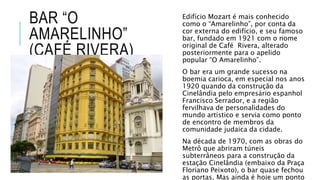 BAR “O
AMARELINHO”
(CAFÉ RIVERA)
Edifício Mozart é mais conhecido
como o “Amarelinho”, por conta da
cor externa do edifício, e seu famoso
bar, fundado em 1921 com o nome
original de Café Rivera, alterado
posteriormente para o apelido
popular “O Amarelinho”.
O bar era um grande sucesso na
boemia carioca, em especial nos anos
1920 quando da construção da
Cinelândia pelo empresário espanhol
Francisco Serrador, e a região
fervilhava de personalidades do
mundo artístico e servia como ponto
de encontro de membros da
comunidade judaica da cidade.
Na década de 1970, com as obras do
Metrô que abriram túneis
subterrâneos para a construção da
estação Cinelândia (embaixo da Praça
Floriano Peixoto), o bar quase fechou
as portas. Mas ainda é hoje um ponto
 