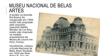 MUSEU NACIONAL DE BELAS
ARTES
O prédio na Avenida
Rio Branco foi
inaugurado em 1908,
tendo sido projetado
pelo arquiteto
espanhol Adolfo
Morales de Los Rios,
tendo sido inspirado
no modelo
arquitetônico do
Museu do Louvre em
Paris, França.
Inicialmente, sediava
a Escola Nacional de
Belas Artes (fundada
em 1826 por Dom
 