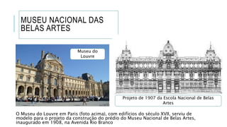 MUSEU NACIONAL DAS
BELAS ARTES
O Museu do Louvre em Paris (foto acima), com edifícios do século XVII, serviu de
modelo para o projeto da construção do prédio do Museu Nacional de Belas Artes,
inaugurado em 1908, na Avenida Rio Branco
Projeto de 1907 da Escola Nacional de Belas
Artes
Museu do
Louvre
 