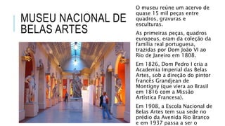 MUSEU NACIONAL DE
BELAS ARTES
O museu reúne um acervo de
quase 15 mil peças entre
quadros, gravuras e
esculturas.
As primeiras peças, quadros
europeus, eram da coleção da
família real portuguesa,
trazidas por Dom João VI ao
Rio de Janeiro em 1808.
Em 1826, Dom Pedro I cria a
Academia Imperial das Belas
Artes, sob a direção do pintor
francês Grandjean de
Montigny (que viera ao Brasil
em 1816 com a Missão
Artística Francesa).
Em 1908, a Escola Nacional de
Belas Artes tem sua sede no
prédio da Avenida Rio Branco
e em 1937 passa a ser o
 