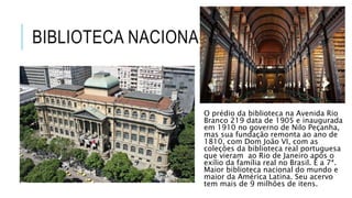 BIBLIOTECA NACIONAL
O prédio da biblioteca na Avenida Rio
Branco 219 data de 1905 e inaugurada
em 1910 no governo de Nilo Peçanha,
mas sua fundação remonta ao ano de
1810, com Dom João VI, com as
coleções da biblioteca real portuguesa
que vieram ao Rio de Janeiro após o
exílio da família real no Brasil. É a 7ª.
Maior biblioteca nacional do mundo e
maior da América Latina. Seu acervo
tem mais de 9 milhões de itens.
 