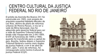 CENTRO CULTURAL DA JUSTIÇA
FEDERAL NO RIO DE JANEIRO
O prédio da Avenida Rio Branco 241 foi
construído em 1905, com projeto do
arquiteto espanhol Adolpho Morales de
Los Rios, dentro do plano de reformas
urbanas de Pereira Passos, e iria ser a
sede da Mitra Episcopal, mas foi
adquirido pelo governo federal para ser
a sede do Supremo Tribunal Federal,
tendo sido inaugurado em 3/04/1909.
O STF ali funcionou de 1909 a 1960,
quando foi transferido para a capital do
país, Brasília. Sediou depois o Supremo
Tribunal Eleitoral e outros mais órgãos
da Justiça Federal, e em 4 de abril de
2001, após 7 anos de reformas, foi
reinaugurado como Centro Cultural da
Justiça Federal (CCJF).
 
