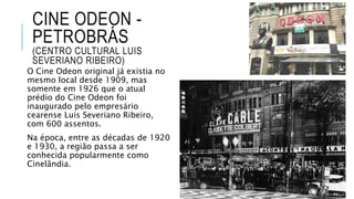 CINE ODEON -
PETROBRÁS
(CENTRO CULTURAL LUIS
SEVERIANO RIBEIRO)
O Cine Odeon original já existia no
mesmo local desde 1909, mas
somente em 1926 que o atual
prédio do Cine Odeon foi
inaugurado pelo empresário
cearense Luis Severiano Ribeiro,
com 600 assentos.
Na época, entre as décadas de 1920
e 1930, a região passa a ser
conhecida popularmente como
Cinelândia.
 