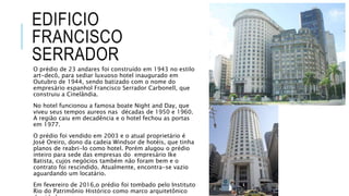 EDIFICIO
FRANCISCO
SERRADOR
O prédio de 23 andares foi construído em 1943 no estilo
art-decô, para sediar luxuoso hotel inaugurado em
Outubro de 1944, sendo batizado com o nome do
empresário espanhol Francisco Serrador Carbonell, que
construiu a Cinelândia.
No hotel funcionou a famosa boate Night and Day, que
viveu seus tempos aureos nas décadas de 1950 e 1960.
A região caiu em decadência e o hotel fechou as portas
em 1977.
O prédio foi vendido em 2003 e o atual proprietário é
José Oreiro, dono da cadeia Windsor de hotéis, que tinha
planos de reabri-lo como hotel. Porém alugou o prédio
inteiro para sede das empresas do empresário Ike
Batista, cujos negócios também não foram bem e o
contrato foi rescindido. Atualmente, encontra-se vazio
aguardando um locatário.
Em fevereiro de 2016,o prédio foi tombado pelo Instituto
Rio do Patrimônio Histórico como marco arquitetônico
 