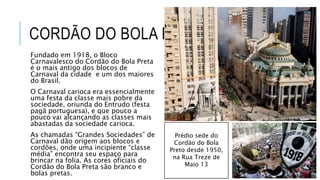 CORDÃO DO BOLA PRETA
Fundado em 1918, o Bloco
Carnavalesco do Cordão do Bola Preta
é o mais antigo dos blocos de
Carnaval da cidade e um dos maiores
do Brasil.
O Carnaval carioca era essencialmente
uma festa da classe mais pobre da
sociedade, oriunda do Entrudo (festa
pagã portuguesa), e que pouco a
pouco vai alcançando as classes mais
abastadas da sociedade carioca.
As chamadas “Grandes Sociedades” de
Carnaval dão origem aos blocos e
cordões, onde uma incipiente “classe
média” encontra seu espaço para
brincar na folia. As cores oficiais do
Cordão do Bola Preta são branco e
bolas pretas.
Prédio sede do
Cordão do Bola
Preto desde 1950,
na Rua Treze de
Maio 13
 