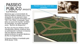 PASSEIO
PÚBLICO (MAQUETE
ELETRÔNICA)
Notamos que a extremidade do
Passeio Público voltada para o mar
dispunha de um passeio e dois
pavilhões que foram demolidos em
1817. Em 1920, a chamada “mais
bela via corso do mundo” também
foi demolida, na então chamada
praia “Banhos do Boqueirão”.
Na flora do Passeio Público foram
introduzidas plantas asiáticas para
se aclimatarem no Brasil. O mesmo
tipo de objetivo adotado
posteriormente no Jardim Botânico
do Rio no Engenho Real.
O Passeio Público é tombado pelo
IPHN desde 1938.
Passeio vista mar com seus
pavilhões.
 