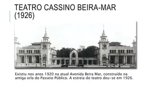TEATRO CASSINO BEIRA-MAR
(1926)
Existiu nos anos 1920 na atual Avenida Beira Mar, construído na
antiga orla do Passeio Público. A estreia do teatro deu-se em 1926.
 