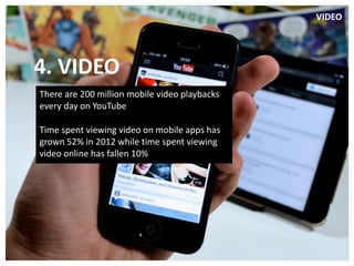 VIDEO




 4. VIDEO
................................................................................................................................................

     There are 200 million mobile video playbacks
     every day on YouTube

     Time spent viewing video on mobile apps has
     grown 52% in 2012 while time spent viewing
     video online has fallen 10%
 