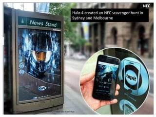 NFC
                                                                                            Halo 4 created an NFC scavenger hunt in
                                                                                            Sydney and Melbourne


         ................................................................................................................................................




(http://www.nfcworld.com/2012/11/19/321207/microsoft-promotes-halo-4-with-nfc/)
 