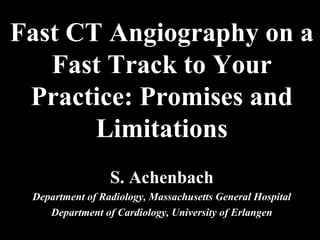 Fast CT Angiography on a
Fast Track to Your
Practice: Promises and
Limitations
S. Achenbach
Department of Radiology, Massachusetts General Hospital
Department of Cardiology, University of Erlangen
 