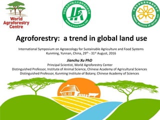 Agroforestry: a trend in global land use
International Symposium on Agroecology for Sustainable Agriculture and Food Systems
Kunming, Yunnan, China, 29th - 31st August, 2016
Jianchu Xu PhD
Principal Scientist, World Agroforestry Center
Distinguished Professor, Institute of Animal Science, Chinese Academy of Agricultural Sciences
Distinguished Professor, Kunming Institute of Botany, Chinese Academy of Sciences
 