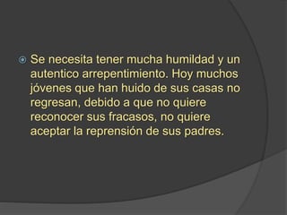  Se necesita tener mucha humildad y un
autentico arrepentimiento. Hoy muchos
jóvenes que han huido de sus casas no
regresan, debido a que no quiere
reconocer sus fracasos, no quiere
aceptar la reprensión de sus padres.
 