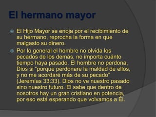 El hermano mayor
 El Hijo Mayor se enoja por el recibimiento de
su hermano, reprocha la forma en que
malgasto su dinero.
 Por lo general el hombre no olvida los
pecados de los demás, no importa cuánto
tiempo haya pasado. El hombre no perdona,
Dios si “porque perdonare la maldad de ellos,
y no me acordaré más de su pecado”
(Jeremías 33:33). Dios no ve nuestro pasado
sino nuestro futuro. El sabe que dentro de
nosotros hay un gran cristiano en potencia,
por eso está esperando que volvamos a Él.
 