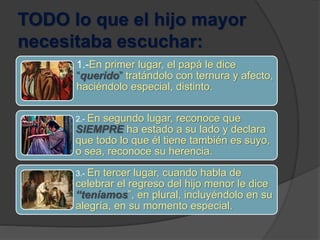 TODO lo que el hijo mayor
necesitaba escuchar:
1.-En primer lugar, el papá le dice
“querido” tratándolo con ternura y afecto,
haciéndolo especial, distinto.
2.- En segundo lugar, reconoce que
SIEMPRE ha estado a su lado y declara
que todo lo que él tiene también es suyo,
o sea, reconoce su herencia.
3.- En tercer lugar, cuando habla de
celebrar el regreso del hijo menor le dice
“teníamos”, en plural, incluyéndolo en su
alegría, en su momento especial.
 