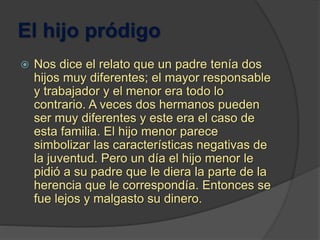 El hijo pródigo
 Nos dice el relato que un padre tenía dos
hijos muy diferentes; el mayor responsable
y trabajador y el menor era todo lo
contrario. A veces dos hermanos pueden
ser muy diferentes y este era el caso de
esta familia. El hijo menor parece
simbolizar las características negativas de
la juventud. Pero un día el hijo menor le
pidió a su padre que le diera la parte de la
herencia que le correspondía. Entonces se
fue lejos y malgasto su dinero.
 