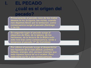 I. EL PECADO
¿cuál es el origen del
pecado?
Primeramente el pecado nace de los malos
deseos la ira, la lujuria, los vicios, cuando
nos dejamos llevar por la tentación, como
consecuencia surge el pecado (Santiago
1:14-15).
En segundo lugar el pecado surge al
alejarnos de Dios, de la Iglesia, de los
hermanos, de la lectura de la Biblia todo
esto nos trae como consecuencia, tarde o
temprano el pecado (1º de Corintios).
Por último el pecado surge al desperdiciar
las riquezas de la vida (Salud, juventud,
belleza, energía, etc), porque creemos que
esta riqueza nunca se va a acabar. Pero
todo tiene su fin y sus consecuencias.
 