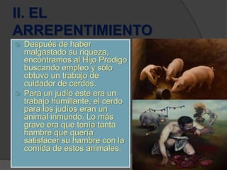 II. EL
ARREPENTIMIENTO
 Después de haber
malgastado su riqueza,
encontramos al Hijo Prodigo
buscando empleo y sólo
obtuvo un trabajo de
cuidador de cerdos.
 Para un judío este era un
trabajo humillante, el cerdo
para los judíos eran un
animal inmundo. Lo más
grave era que tenía tanta
hambre que quería
satisfacer su hambre con la
comida de estos animales.
 