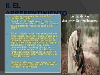 II. EL
ARREPENTIMIENTO La palabra arrepentimiento significa:
cambiar de rumbo.
 Cuando el Hijo Prodigo se arrepintió
cambio el rumbo de su camino, sus pasos
se dirigieron de nuevo a la casa de su
padre.
 Para el arrepentimiento no se necesita un
gran pecado, solamente comprender que
Dios quiere que nosotros cambiemos el
rumbo de nuestras vidas. Jesús dijo “Si
alguno quiere venir en pos de mi, niéguese
así mismo… y sígame” Lucas 9:23.
Nosotros debemos dejar el camino que
llevamos para seguir a Cristo El nuevo
rumbo que seguiremos será la Biblia. Ya
no diremos ¿Qué debo hacer? Sino ¿Que
quiere Dios de mí?
 Nuestras vidas ya no seguirán el camino
de siempre, sino el camino de Cristo que
nos lleva a la salvación.
 