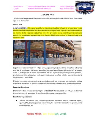 Producción II UNIVERSIDAD MAYOR DE SAN SIMON Rieny Lopez Nagera
1/2021 ADMINISTRACION DE EMPRESAS Mgr. Ramiro Zapata
MORIR ANTES QUE ESCLAVOS VIVIR
LA CALIDAD TOTAL
“El secreto de la alegría en el trabajo está contenida, en una palabra: excelencia. Saber cómo hacer
algo así es disfrutarlo”.
Pearl S. Buck
1. INTRODUCCION: El tema de la calidad se ha visto enfocado a lo largo de la historia de varias
formas diferentes. Empezando en cierto sentido con la organización taylorista del trabajo con el fin
de mejorar tanto procesos productivos como los productos en sí, pasando por los controles
estadísticos propagados por Deming y Juran (Deming 1986) para culminar en sistemas integrados
de calidad total.1
La gestión de la calidad total, GCT o TQM (en sus siglas en inglés), en palabras llanas hace referencia
a un tipo de gestión para el triunfo a largo plazo buscando la satisfacción del cliente. GCT se basa en
aunar la participación de todos los miembros de una organización para mejorar los procesos,
productos, servicios y la cultura en la que trabajan, que beneficia a todos los miembros de la
organización y a la sociedad.
El lector interesado primeramente se preguntará por qué una empresa o una institución pública
puede estar interesada en introducir un sistema de calidad y cuáles serán los beneficios a obtener.
Exigencias del entrono
En el entorno de la empresa existe una gran cantidad de factores que cada uno influyen en distintas
áreas y funciones de la empresa de una forma diferente pero bien específica.
Estos factores pueden ser:
 Externos: los clientes, pero también asociaciones, sindicatos, bancos y cajas de ahorro,
seguros, ONG, órganos públicos, proveedores, los accionistas la sociedad en general; como
también pueden ser
 